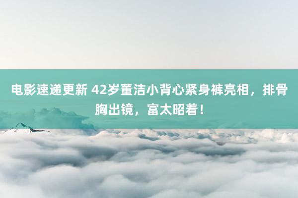 电影速递更新 42岁董洁小背心紧身裤亮相，排骨胸出镜，富太昭着！