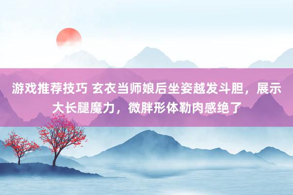 游戏推荐技巧 玄衣当师娘后坐姿越发斗胆，展示大长腿魔力，微胖形体勒肉感绝了