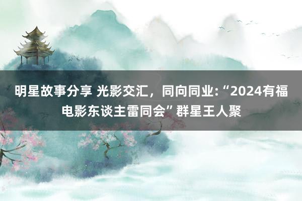 明星故事分享 光影交汇，同向同业:“2024有福电影东谈主雷同会”群星王人聚