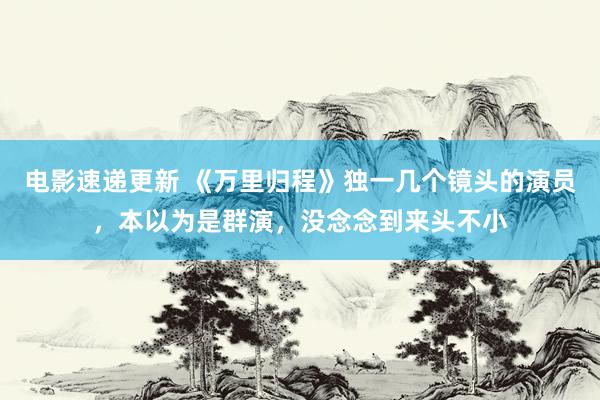 电影速递更新 《万里归程》独一几个镜头的演员，本以为是群演，没念念到来头不小