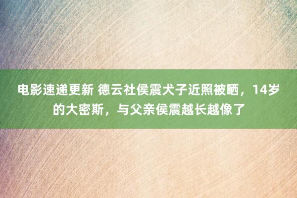 电影速递更新 德云社侯震犬子近照被晒，14岁的大密斯，与父亲侯震越长越像了