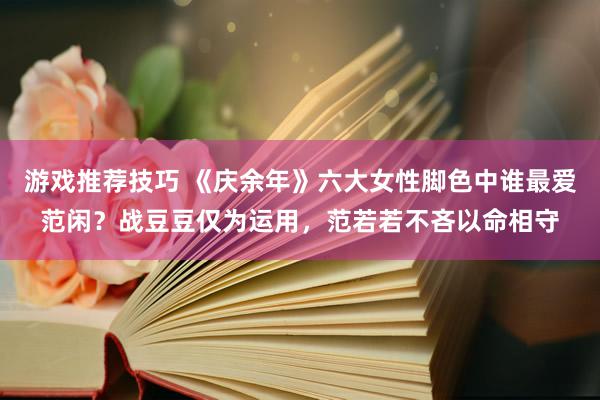 游戏推荐技巧 《庆余年》六大女性脚色中谁最爱范闲？战豆豆仅为运用，范若若不吝以命相守