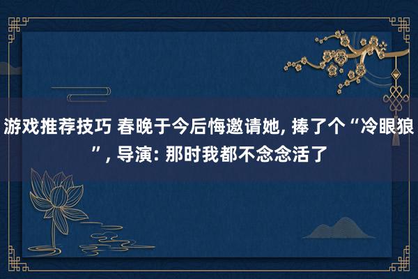 游戏推荐技巧 春晚于今后悔邀请她, 捧了个“冷眼狼”, 导演: 那时我都不念念活了