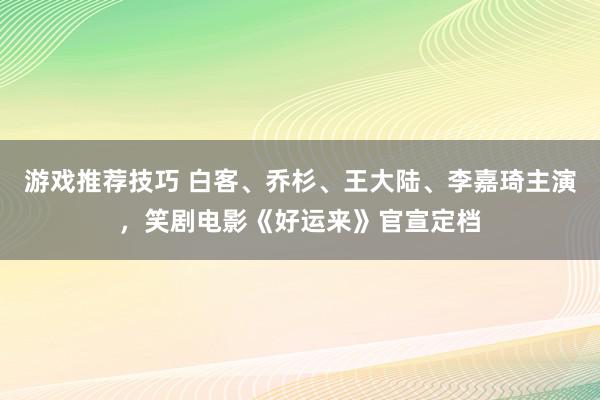 游戏推荐技巧 白客、乔杉、王大陆、李嘉琦主演，笑剧电影《好运来》官宣定档