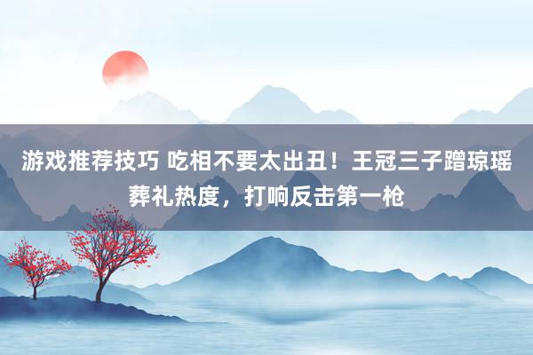 游戏推荐技巧 吃相不要太出丑！王冠三子蹭琼瑶葬礼热度，打响反击第一枪