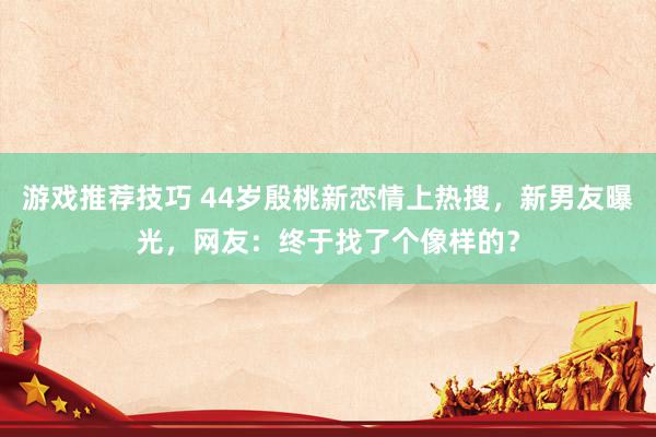 游戏推荐技巧 44岁殷桃新恋情上热搜，新男友曝光，网友：终于找了个像样的？