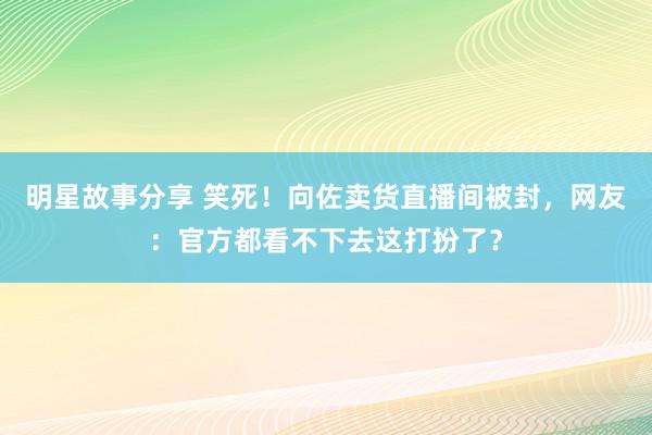 明星故事分享 笑死！向佐卖货直播间被封，网友：官方都看不下去这打扮了？