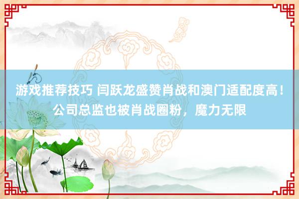 游戏推荐技巧 闫跃龙盛赞肖战和澳门适配度高！公司总监也被肖战圈粉，魔力无限