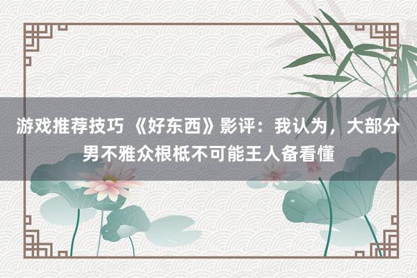 游戏推荐技巧 《好东西》影评：我认为，大部分男不雅众根柢不可能王人备看懂