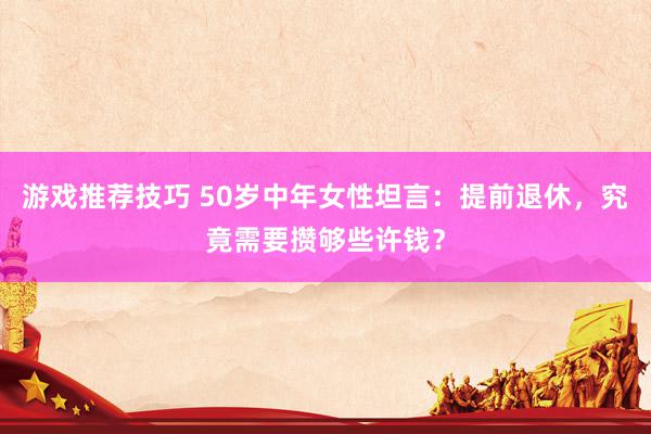 游戏推荐技巧 50岁中年女性坦言：提前退休，究竟需要攒够些许钱？