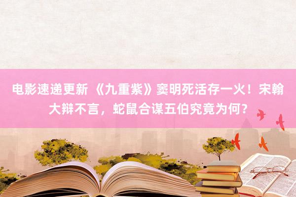 电影速递更新 《九重紫》窦明死活存一火！宋翰大辩不言，蛇鼠合谋五伯究竟为何？