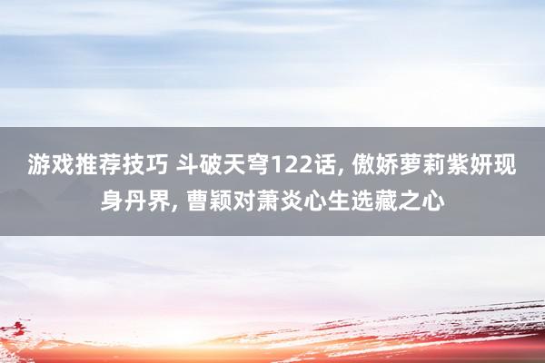 游戏推荐技巧 斗破天穹122话, 傲娇萝莉紫妍现身丹界, 曹颖对萧炎心生选藏之心