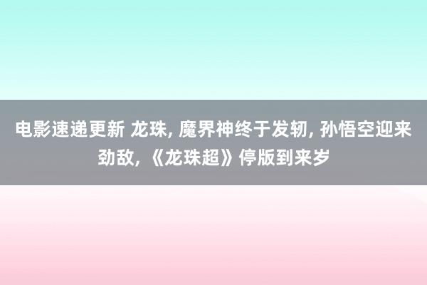 电影速递更新 龙珠, 魔界神终于发轫, 孙悟空迎来劲敌, 《龙珠超》停版到来岁