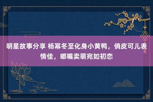 明星故事分享 杨幂冬至化身小黄鸭，俏皮可儿表情佳，嘟嘴卖萌宛如初恋