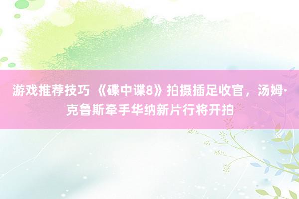 游戏推荐技巧 《碟中谍8》拍摄插足收官，汤姆·克鲁斯牵手华纳新片行将开拍