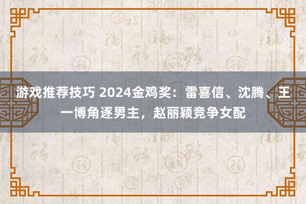 游戏推荐技巧 2024金鸡奖：雷喜信、沈腾、王一博角逐男主，赵丽颖竞争女配