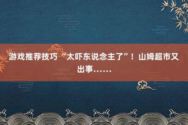 游戏推荐技巧 “太吓东说念主了”！山姆超市又出事……