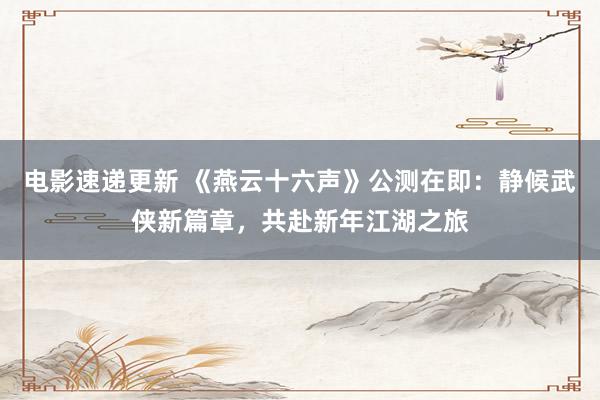 电影速递更新 《燕云十六声》公测在即：静候武侠新篇章，共赴新年江湖之旅