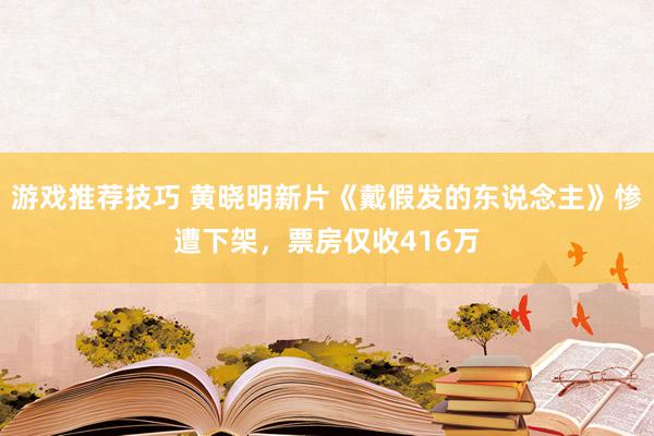 游戏推荐技巧 黄晓明新片《戴假发的东说念主》惨遭下架，票房仅收416万