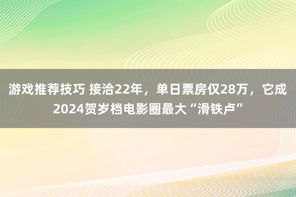 游戏推荐技巧 接洽22年，单日票房仅28万，它成2024贺岁档电影圈最大“滑铁卢”