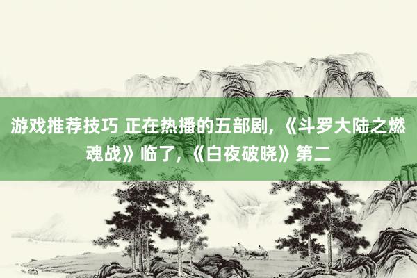 游戏推荐技巧 正在热播的五部剧, 《斗罗大陆之燃魂战》临了, 《白夜破晓》第二