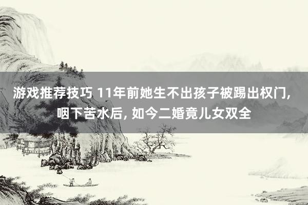 游戏推荐技巧 11年前她生不出孩子被踢出权门, 咽下苦水后, 如今二婚竟儿女双全