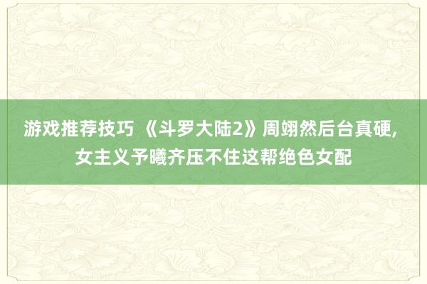 游戏推荐技巧 《斗罗大陆2》周翊然后台真硬, 女主义予曦齐压不住这帮绝色女配