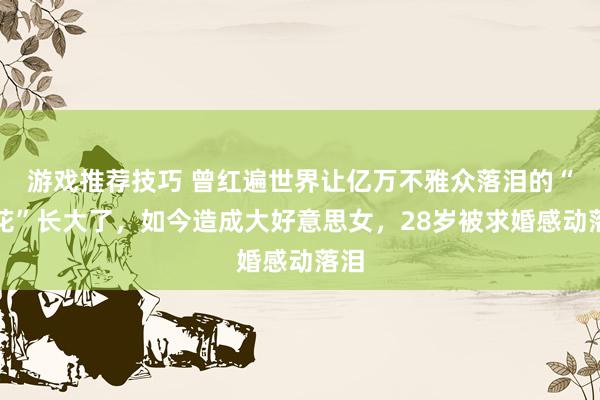 游戏推荐技巧 曾红遍世界让亿万不雅众落泪的“小花”长大了，如今造成大好意思女，28岁被求婚感动落泪