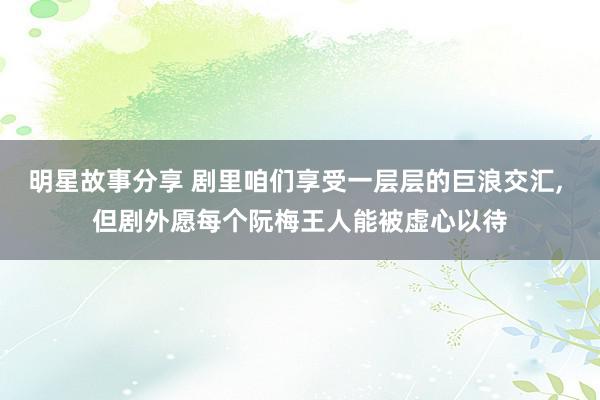 明星故事分享 剧里咱们享受一层层的巨浪交汇, 但剧外愿每个阮梅王人能被虚心以待