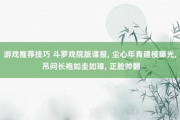 游戏推荐技巧 斗罗戏院版谍报, 尘心年青建模曝光, 吊问长袍如圭如璋, 正脸帅翻