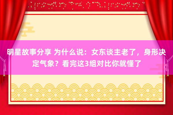 明星故事分享 为什么说：女东谈主老了，身形决定气象？看完这3组对比你就懂了