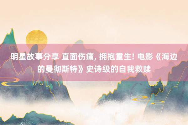 明星故事分享 直面伤痛, 拥抱重生! 电影《海边的曼彻斯特》史诗级的自我救赎