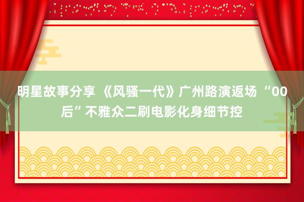 明星故事分享 《风骚一代》广州路演返场 “00后”不雅众二刷电影化身细节控