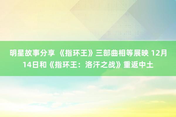 明星故事分享 《指环王》三部曲相等展映 12月14日和《指环王：洛汗之战》重返中土