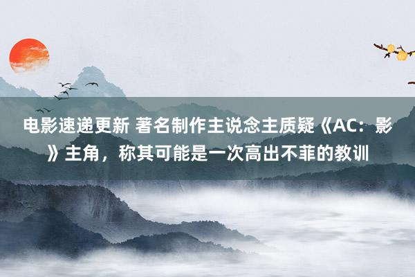 电影速递更新 著名制作主说念主质疑《AC：影》主角，称其可能是一次高出不菲的教训