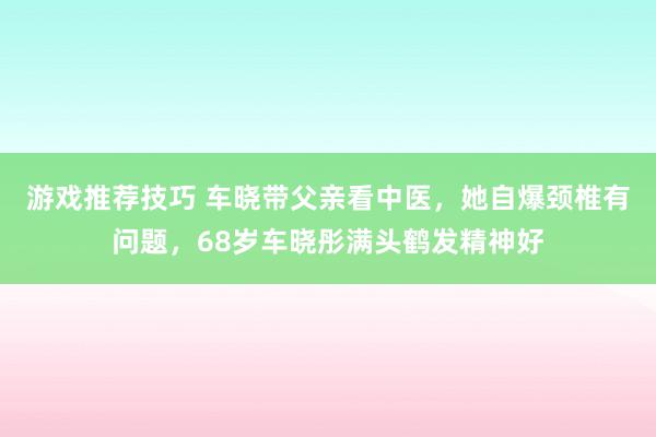 游戏推荐技巧 车晓带父亲看中医，她自爆颈椎有问题，68岁车晓彤满头鹤发精神好