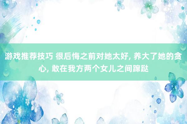 游戏推荐技巧 很后悔之前对她太好, 养大了她的贪心, 敢在我方两个女儿之间蹿跶