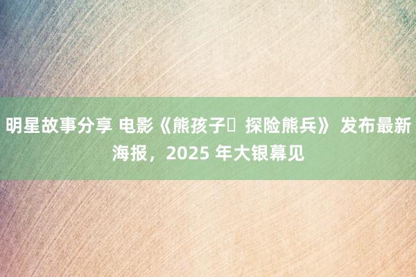 明星故事分享 电影《熊孩子・探险熊兵》 发布最新海报，2025 年大银幕见