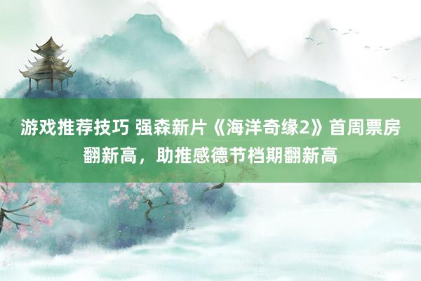 游戏推荐技巧 强森新片《海洋奇缘2》首周票房翻新高，助推感德节档期翻新高