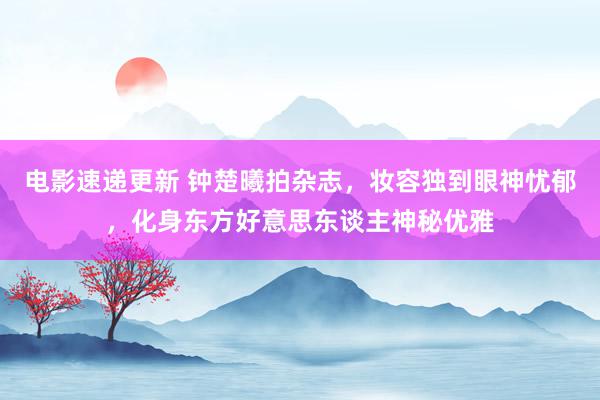 电影速递更新 钟楚曦拍杂志，妆容独到眼神忧郁，化身东方好意思东谈主神秘优雅