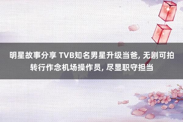 明星故事分享 TVB知名男星升级当爸, 无剧可拍转行作念机场操作员, 尽显职守担当