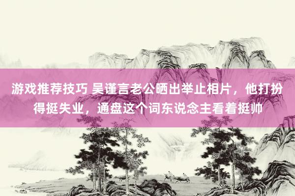 游戏推荐技巧 吴谨言老公晒出举止相片，他打扮得挺失业，通盘这个词东说念主看着挺帅