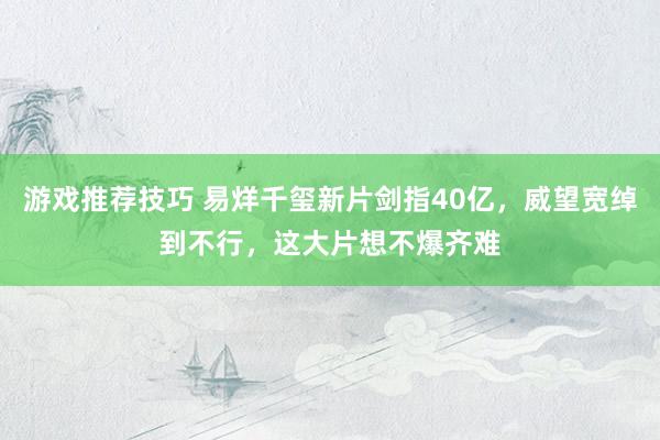 游戏推荐技巧 易烊千玺新片剑指40亿，威望宽绰到不行，这大片想不爆齐难