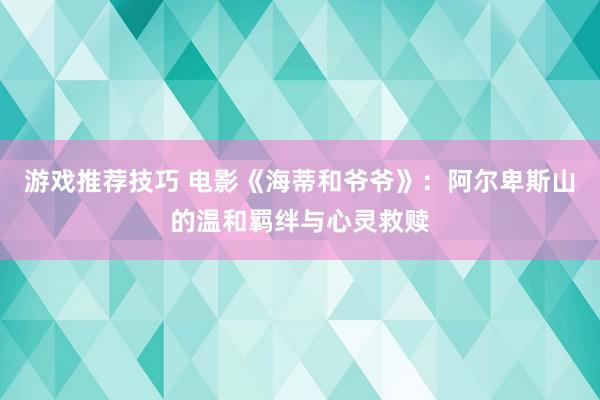 游戏推荐技巧 电影《海蒂和爷爷》：阿尔卑斯山的温和羁绊与心灵救赎