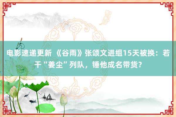 电影速递更新 《谷雨》张颂文进组15天被换：若干“姜尘”列队，锤他成名带货？