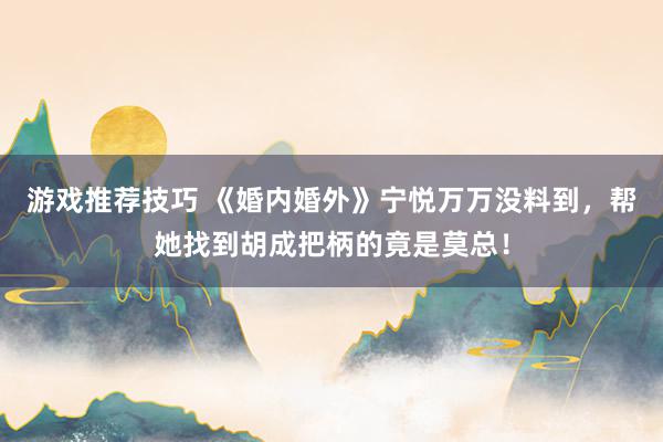 游戏推荐技巧 《婚内婚外》宁悦万万没料到，帮她找到胡成把柄的竟是莫总！