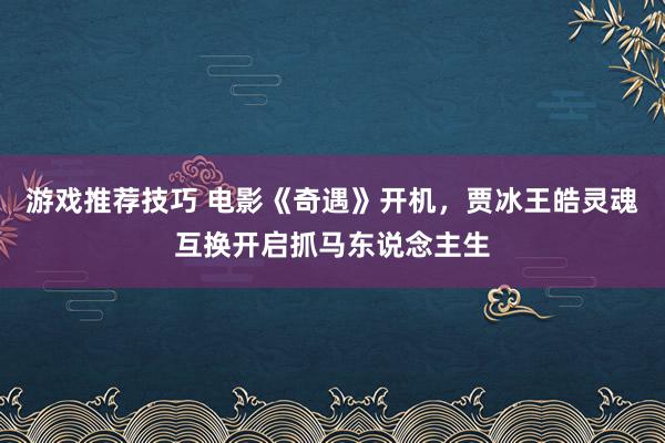 游戏推荐技巧 电影《奇遇》开机，贾冰王皓灵魂互换开启抓马东说念主生