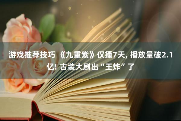 游戏推荐技巧 《九重紫》仅播7天, 播放量破2.1亿! 古装大剧出“王炸”了