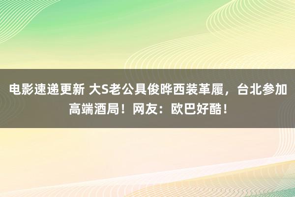 电影速递更新 大S老公具俊晔西装革履，台北参加高端酒局！网友：欧巴好酷！