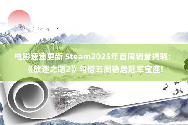 电影速递更新 Steam2025年首周销量揭晓: 《放逐之路2》勾搭五周稳居冠军宝座!